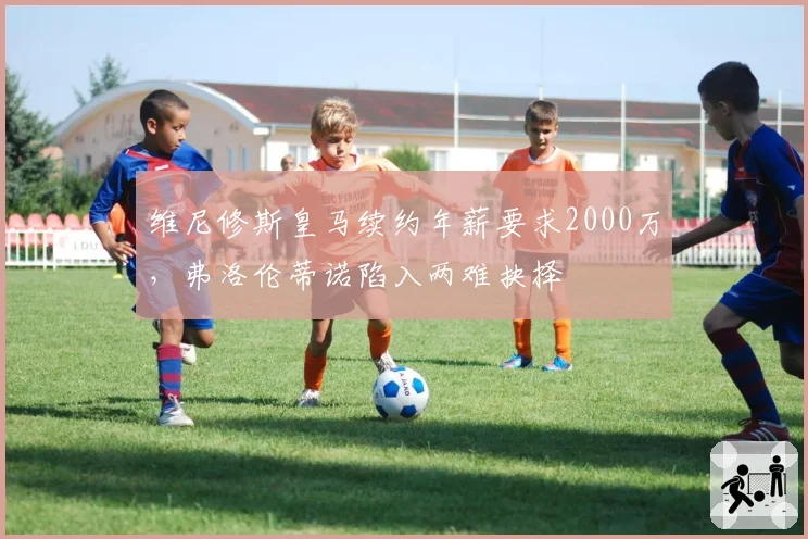 维尼修斯皇马续约年薪要求2000万，弗洛伦蒂诺陷入两难抉择