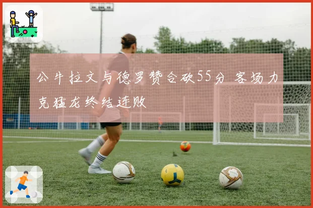 公牛拉文与德罗赞合砍55分 客场力克猛龙终结连败