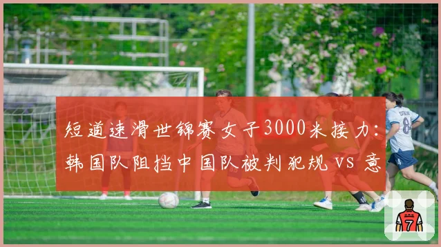 短道速滑世锦赛女子3000米接力:韩国队阻挡中国队被判犯规 vs 意大利队同样动作却只警告