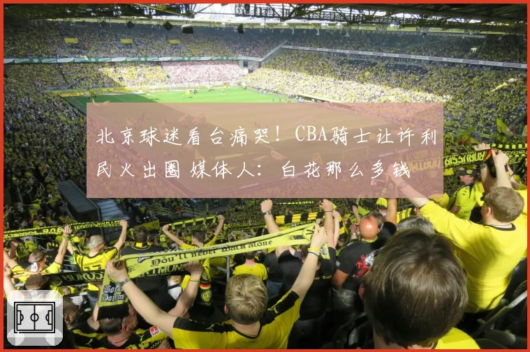 北京球迷看台痛哭!CBA骑士让许利民火出圈 媒体人:白花那么多钱