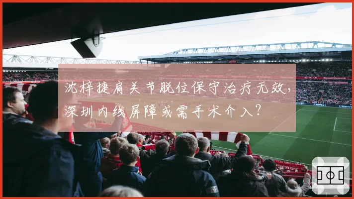 沈梓捷肩关节脱位保守治疗无效,深圳内线屏障或需手术介入?