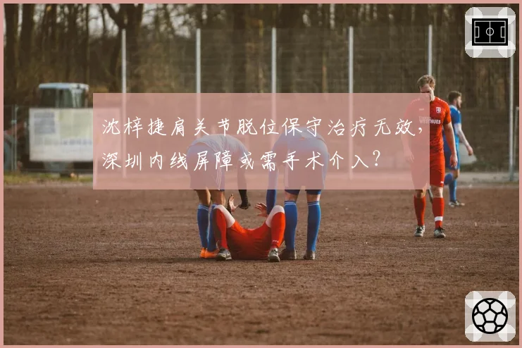 沈梓捷肩关节脱位保守治疗无效,深圳内线屏障或需手术介入?