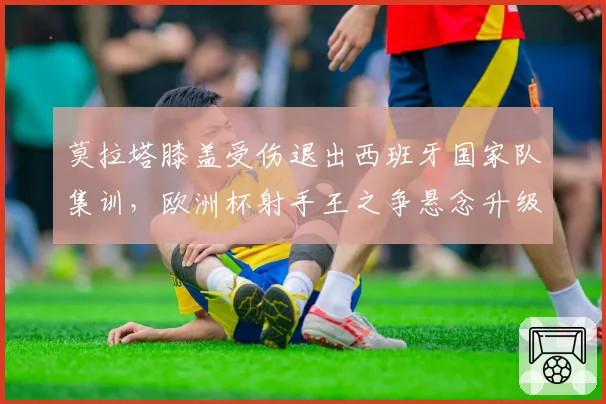 莫拉塔膝盖受伤退出西班牙国家队集训,欧洲杯射手王之争悬念升级?