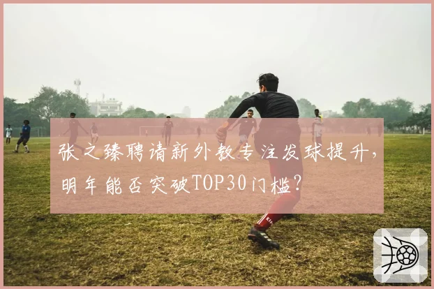 张之臻聘请新外教专注发球提升，明年能否突破TOP30门槛？