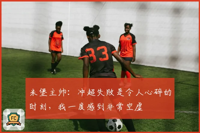米堡主帅：冲超失败是令人心碎的时刻，我一度感到非常空虚