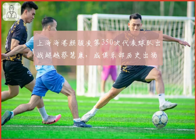 上海海港颜骏凌第350次代表球队出战超越蔡慧康,成俱乐部历史出场第一人