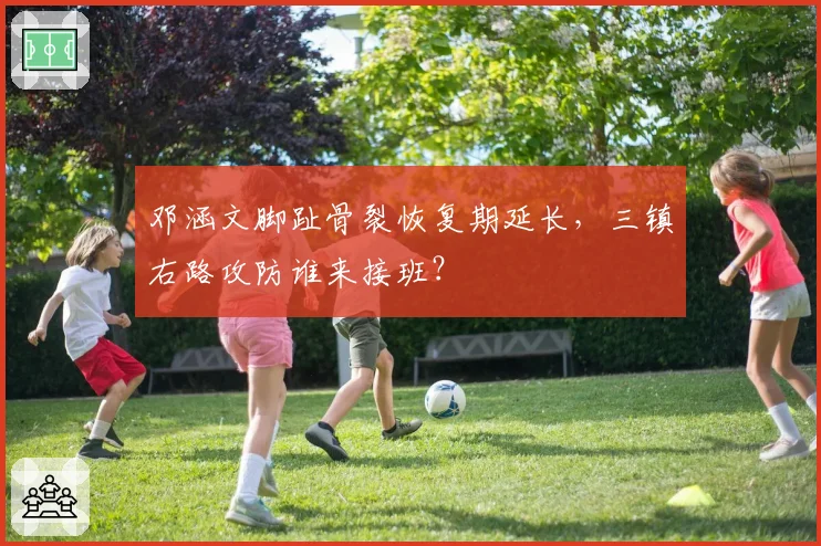 邓涵文脚趾骨裂恢复期延长,三镇右路攻防谁来接班?