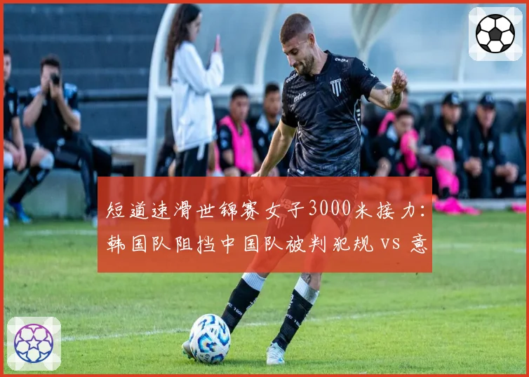 短道速滑世锦赛女子3000米接力:韩国队阻挡中国队被判犯规 vs 意大利队同样动作却只警告