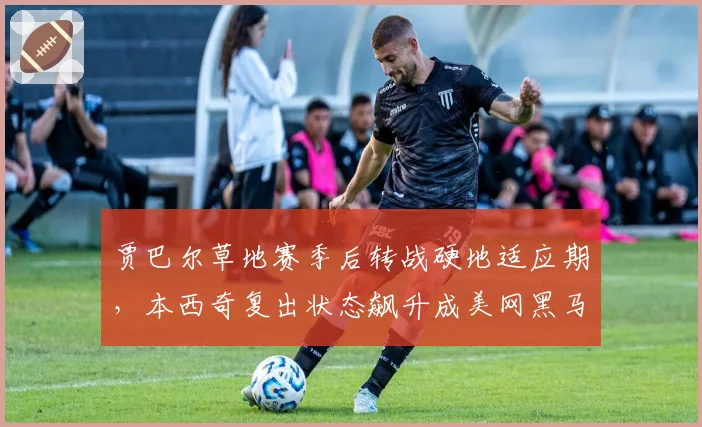 贾巴尔草地赛季后转战硬地适应期，本西奇复出状态飙升成美网黑马对比项