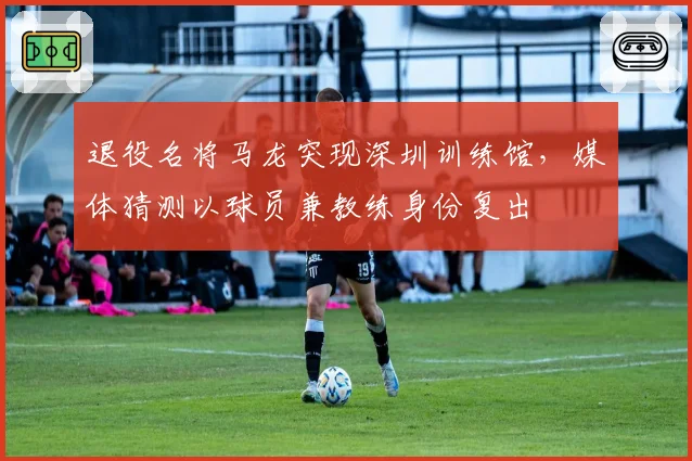 退役名将马龙突现深圳训练馆,媒体猜测以球员兼教练身份复出