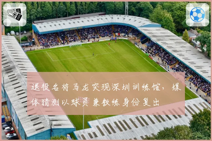 退役名将马龙突现深圳训练馆,媒体猜测以球员兼教练身份复出