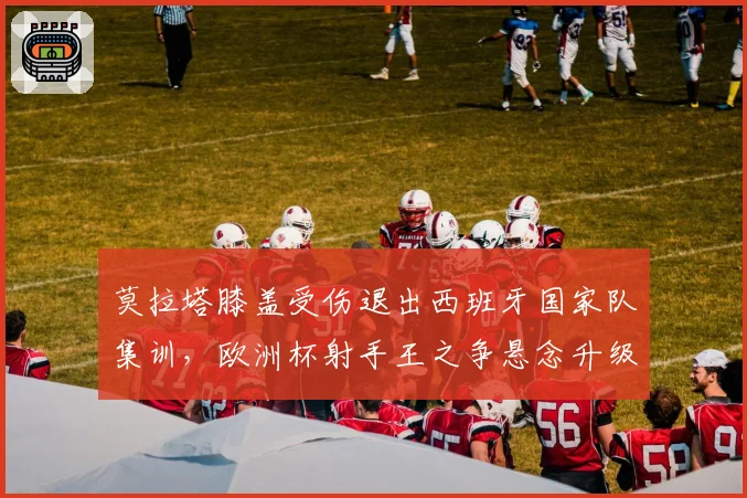 莫拉塔膝盖受伤退出西班牙国家队集训,欧洲杯射手王之争悬念升级?