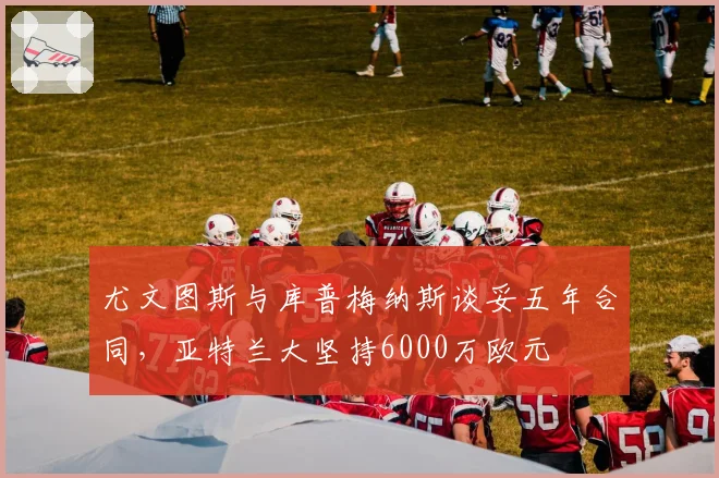 尤文图斯与库普梅纳斯谈妥五年合同,亚特兰大坚持6000万欧元