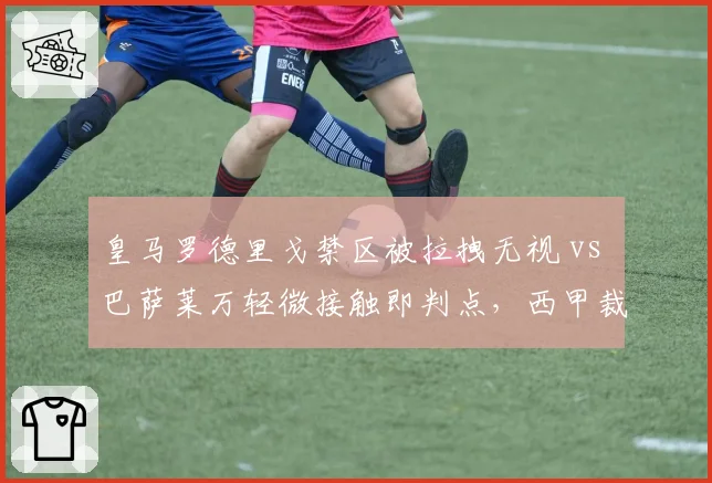 皇马罗德里戈禁区被拉拽无视 vs 巴萨莱万轻微接触即判点,西甲裁判尺度差异引热议