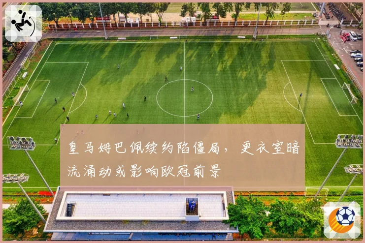 皇马姆巴佩续约陷僵局,更衣室暗流涌动或影响欧冠前景