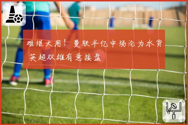 难堪大用！曼联半亿中场沦为水货 英超双雄有意接盘