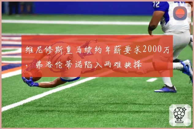 维尼修斯皇马续约年薪要求2000万，弗洛伦蒂诺陷入两难抉择