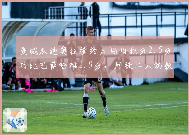 曼城瓜迪奥拉续约后场均积分2.5分对比巴萨哈维1.9分，师徒二人执教风格对比