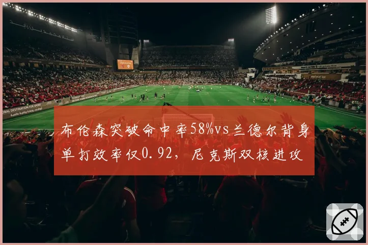 布伦森突破命中率58%vs兰德尔背身单打效率仅0.92,尼克斯双核进攻选择反差
