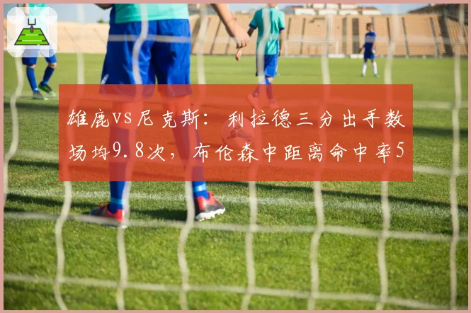 雄鹿vs尼克斯:利拉德三分出手数场均9.8次,布伦森中距离命中率52%稳扎稳打
