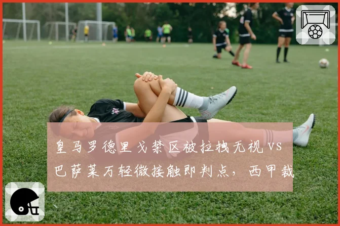 皇马罗德里戈禁区被拉拽无视 vs 巴萨莱万轻微接触即判点,西甲裁判尺度差异引热议