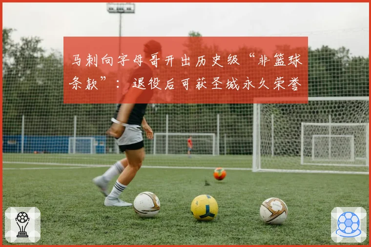 马刺向字母哥开出历史级“非篮球条款”:退役后可获圣城永久荣誉公民