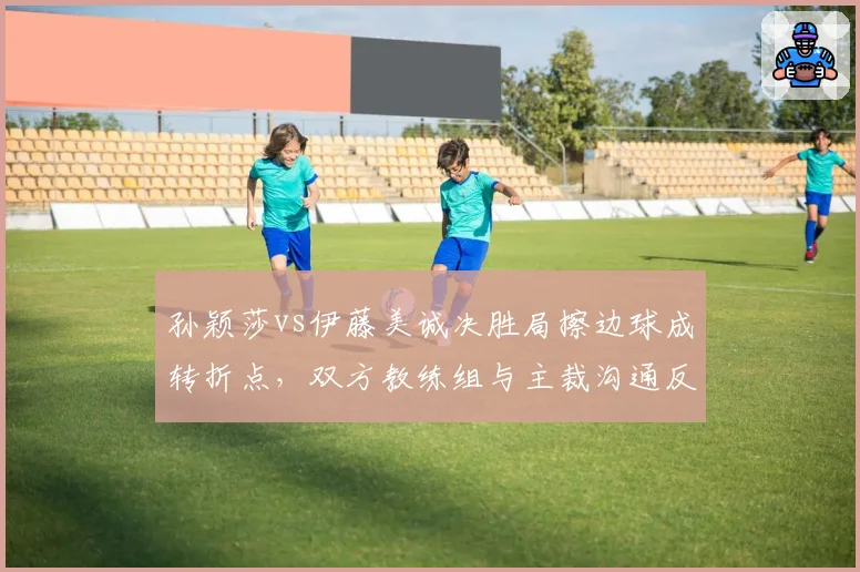 孙颖莎vs伊藤美诚决胜局擦边球成转折点，双方教练组与主裁沟通反应暴露战术鸿沟