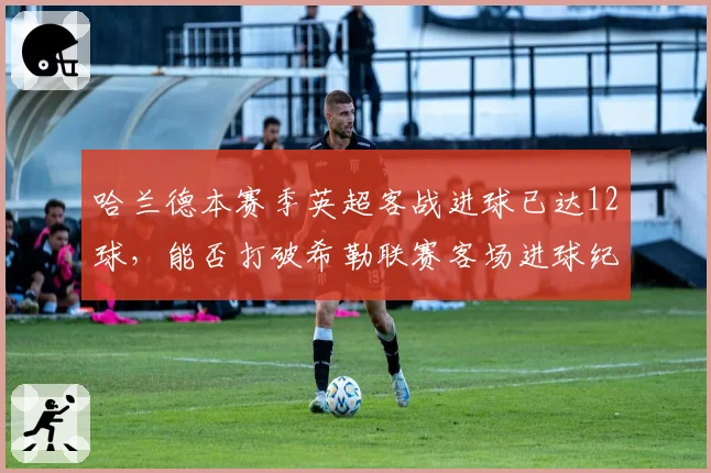 哈兰德本赛季英超客战进球已达12球,能否打破希勒联赛客场进球纪录?