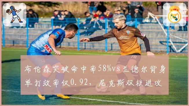 布伦森突破命中率58%vs兰德尔背身单打效率仅0.92,尼克斯双核进攻选择反差