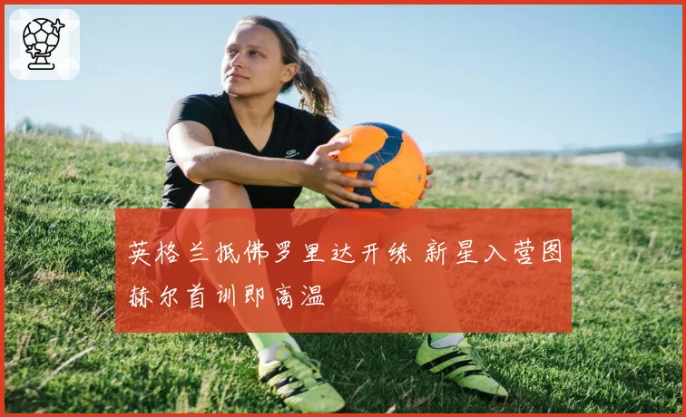 英格兰抵佛罗里达开练 新星入营图赫尔首训即高温