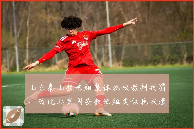 山东泰山教练组集体抗议裁判判罚,对比北京国安教练组类似抗议遭遇不同处罚结果