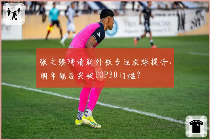 张之臻聘请新外教专注发球提升，明年能否突破TOP30门槛？