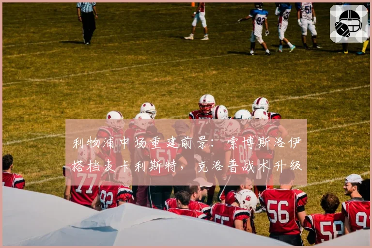 利物浦中场重建前景:索博斯洛伊搭档麦卡利斯特,克洛普战术升级