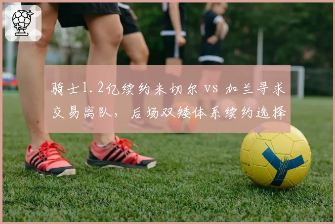 骑士1.2亿续约米切尔 vs 加兰寻求交易离队，后场双矮体系续约选择矛盾