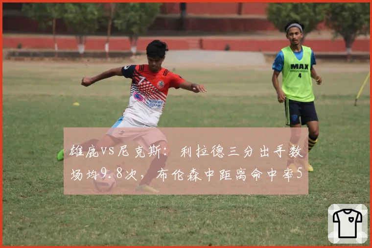 雄鹿vs尼克斯:利拉德三分出手数场均9.8次,布伦森中距离命中率52%稳扎稳打