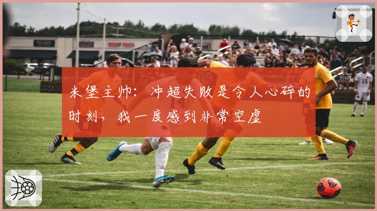 米堡主帅：冲超失败是令人心碎的时刻，我一度感到非常空虚