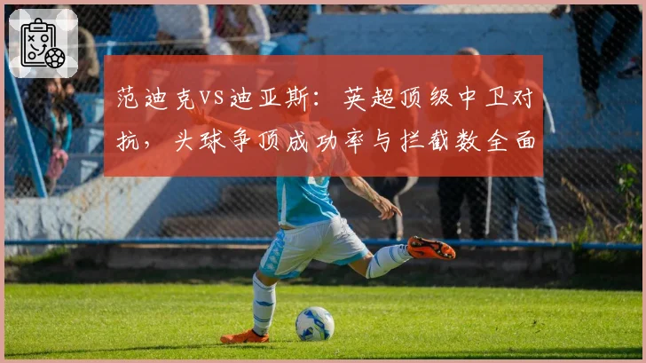 范迪克vs迪亚斯:英超顶级中卫对抗,头球争顶成功率与拦截数全面比较