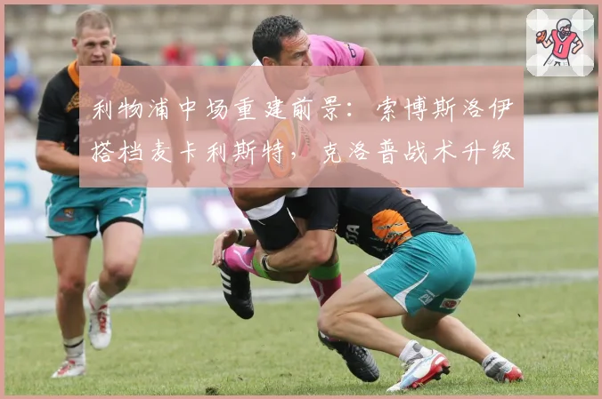 利物浦中场重建前景:索博斯洛伊搭档麦卡利斯特,克洛普战术升级
