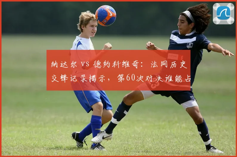 纳达尔 vs 德约科维奇：法网历史交锋记录揭示，第60次对决谁能占优？