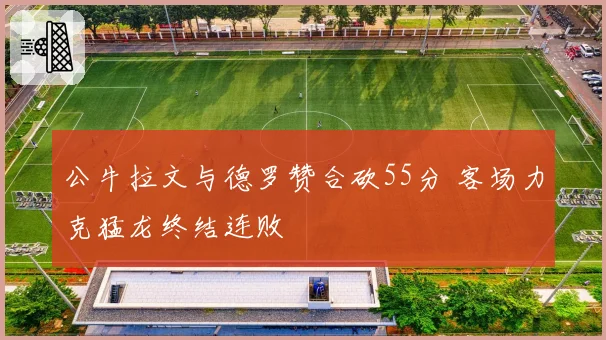 公牛拉文与德罗赞合砍55分 客场力克猛龙终结连败