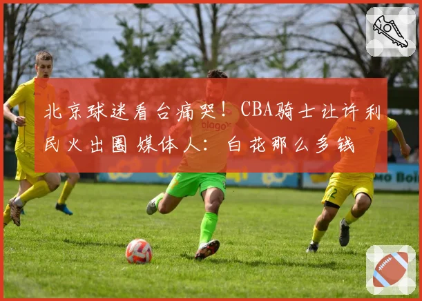 北京球迷看台痛哭!CBA骑士让许利民火出圈 媒体人:白花那么多钱