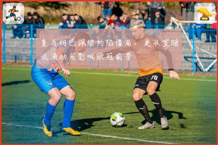 皇马姆巴佩续约陷僵局,更衣室暗流涌动或影响欧冠前景